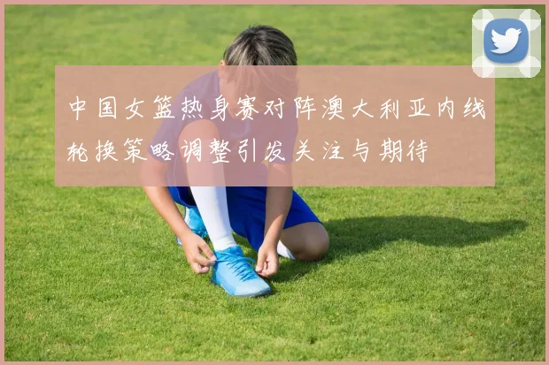 中国女篮热身赛对阵澳大利亚内线轮换策略调整引发关注与期待