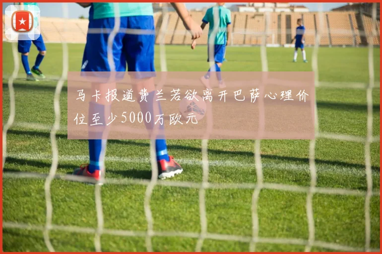 马卡报道费兰若欲离开巴萨心理价位至少5000万欧元