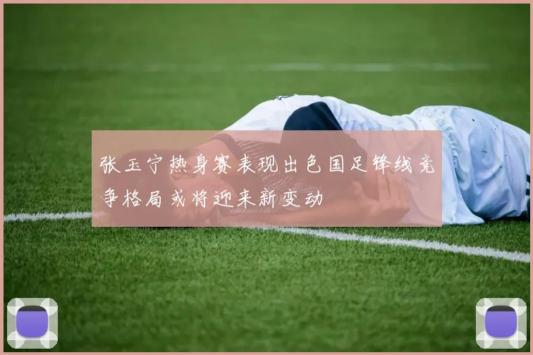 张玉宁热身赛表现出色国足锋线竞争格局或将迎来新变动