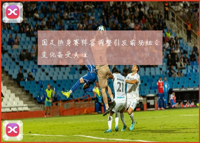 国足热身赛阵容调整引发前场组合变化备受关注