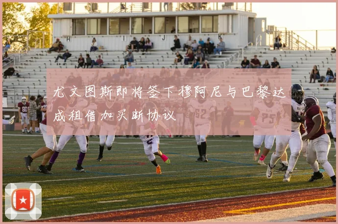 尤文图斯即将签下穆阿尼与巴黎达成租借加买断协议