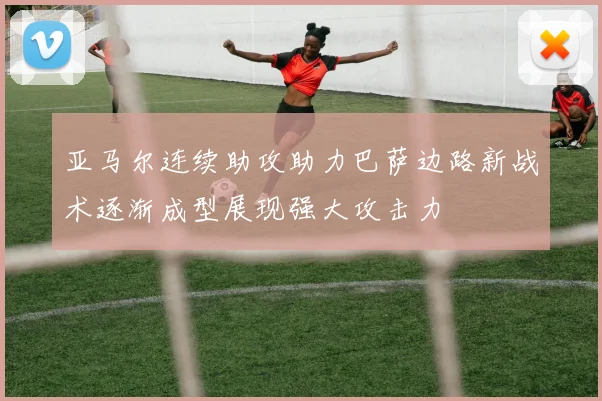 亚马尔连续助攻助力巴萨边路新战术逐渐成型展现强大攻击力