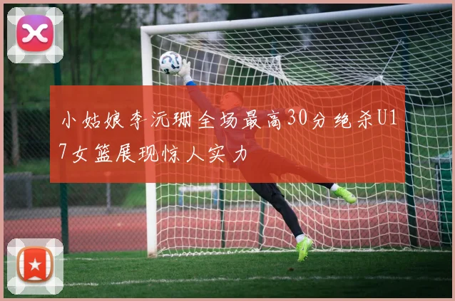 小姑娘李沅珊全场最高30分绝杀U17女篮展现惊人实力