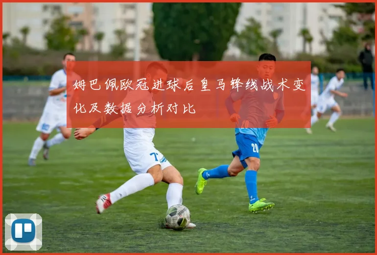 姆巴佩欧冠进球后皇马锋线战术变化及数据分析对比