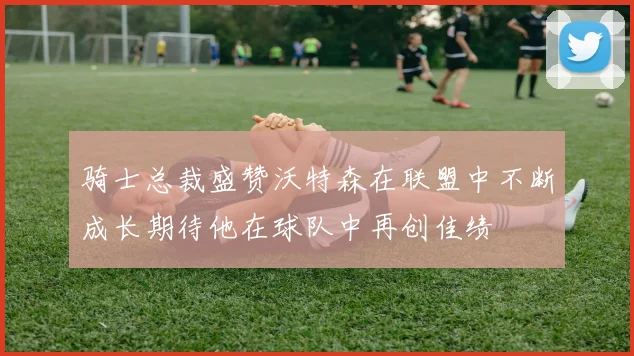 骑士总裁盛赞沃特森在联盟中不断成长期待他在球队中再创佳绩