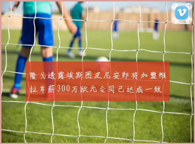 隆戈透露埃斯图皮尼安即将加盟维拉年薪300万欧元合同已达成一致