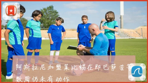 阿斯拉尼加盟莱比锡在即巴萨苦等数周仍未有动作
